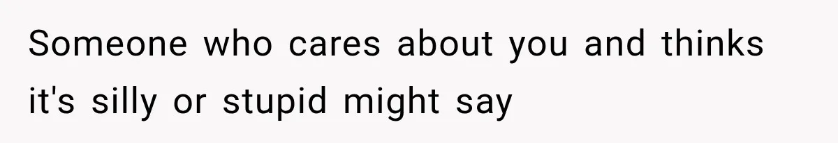 Someone who cares about you and thinks it's silly or stupid might say