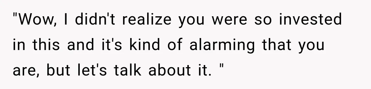 "Wow, I didn't realize you were so invested in this and it's kind of alarming that you are, but let's talk about it. "