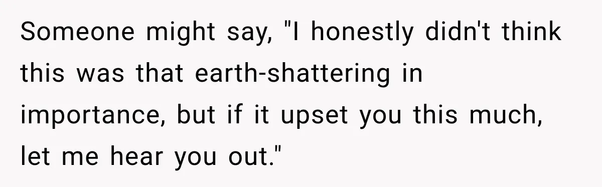 Someone might say, "I honestly didn't think this was that earth-shattering in importance, but if it upset you this much, let me hear you out."