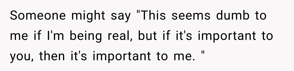Someone might say "This seems dumb to me if I'm being real, but if it's important to you, then it's important to me. "