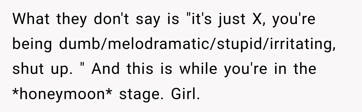What they don't say is "it's just X, you're being dumb/melodramatic/stupid/irritating, shut up. " And this is while you're in the *honeymoon* stage. Girl.