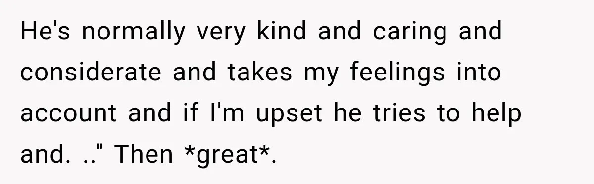 He's normally very kind and caring and considerate and takes my feelings into account and if I'm upset he tries to help and. .." Then *great*.