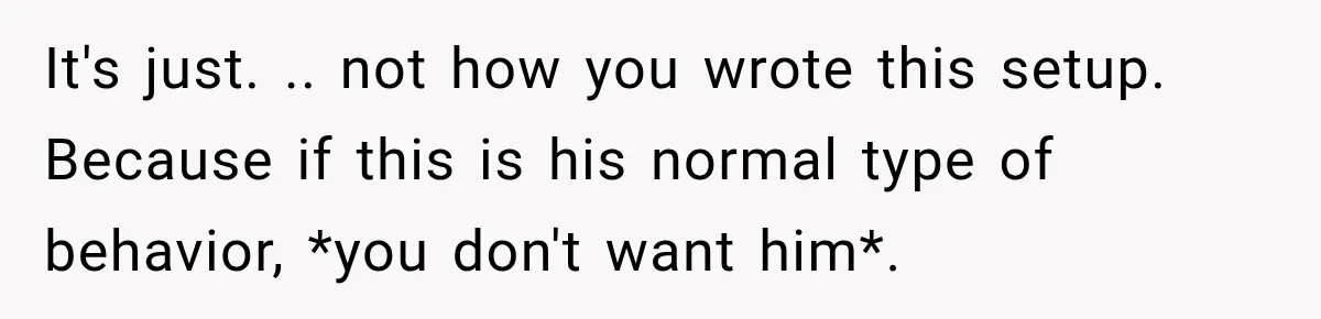 It's just. .. not how you wrote this setup. Because if this is his normal type of behavior, *you don't want him*.