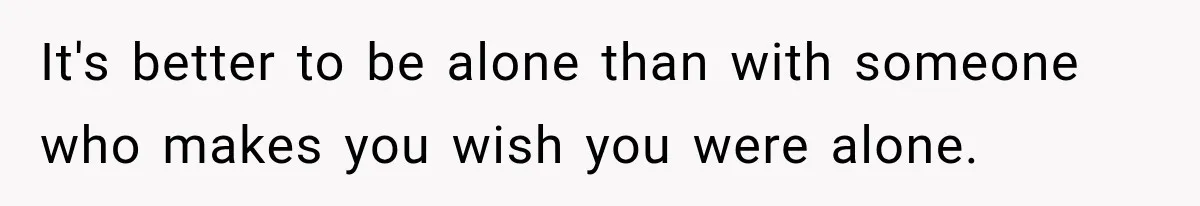 It's better to be alone than with someone who makes you wish you were alone.