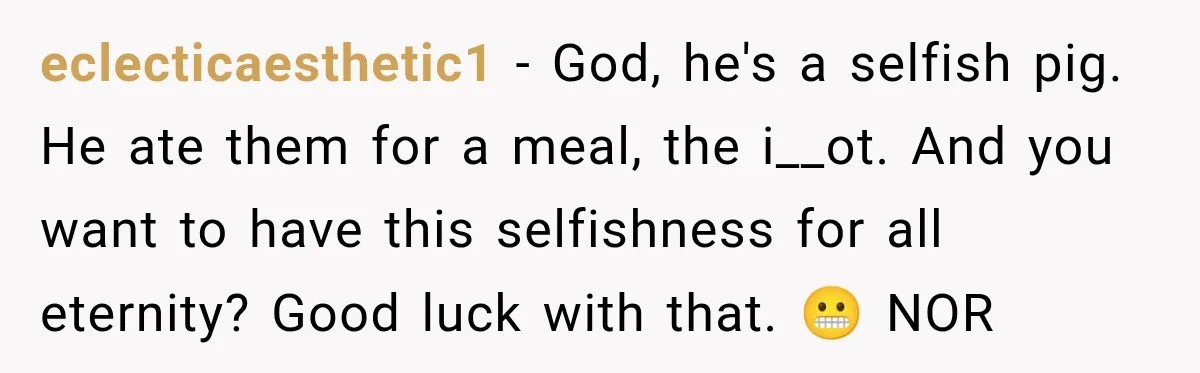 eclecticaesthetic1 − God, he's a selfish pig. He ate them for a meal, the i__ot. And you want to have this selfishness for all eternity? Good luck with that. 😬...