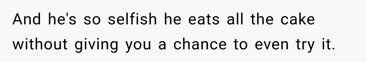 And he's so selfish he eats all the cake without giving you a chance to even try it.