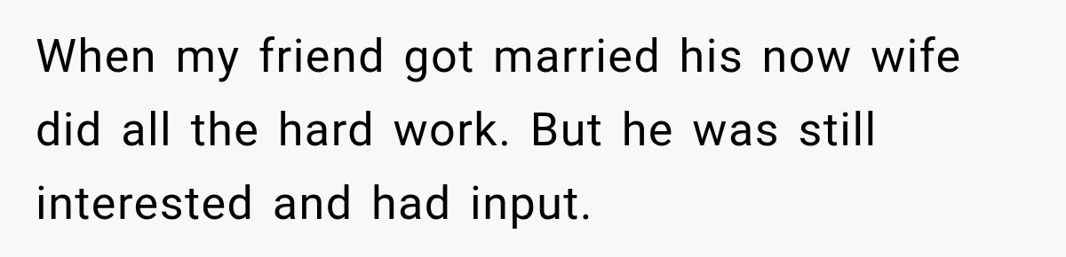 When my friend got married his now wife did all the hard work. But he was still interested and had input.