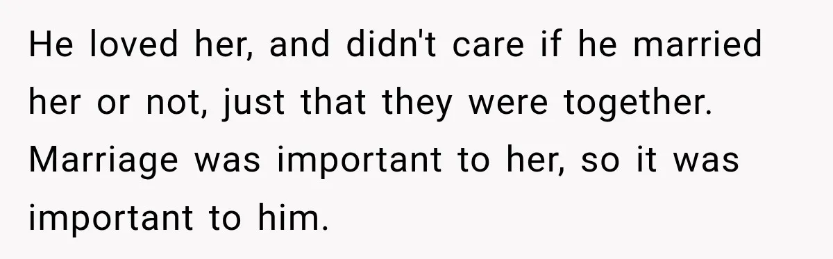 He loved her, and didn't care if he married her or not, just that they were together. Marriage was important to her, so it was important to him.