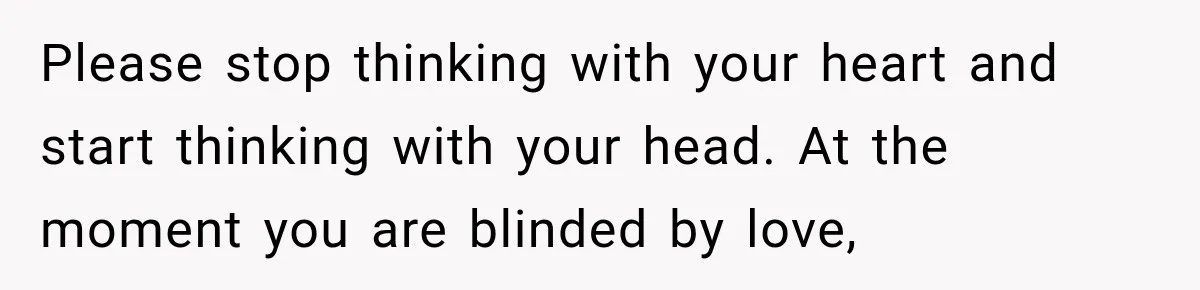 Please stop thinking with your heart and start thinking with your head. At the moment you are blinded by love,