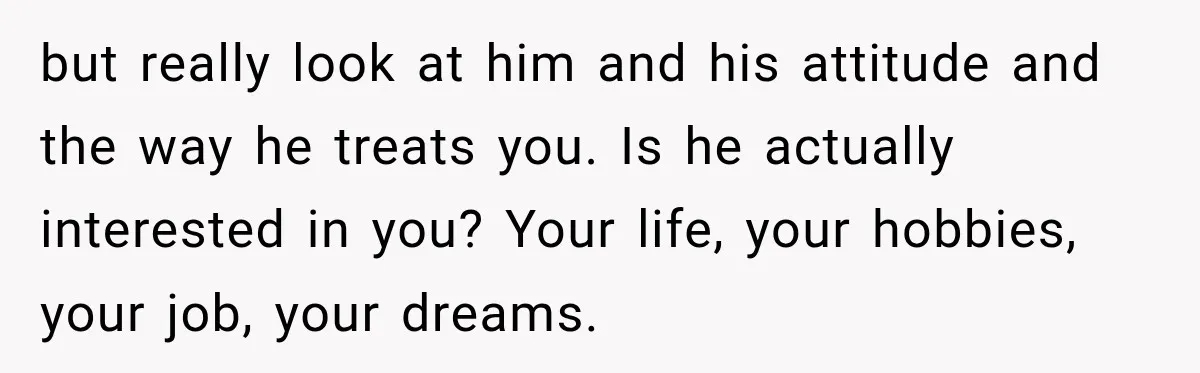 but really look at him and his attitude and the way he treats you. Is he actually interested in you? Your life, your hobbies, your job, your dreams.