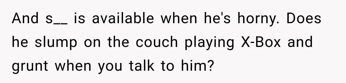 And s__ is available when he's horny. Does he slump on the couch playing X-Box and grunt when you talk to him?