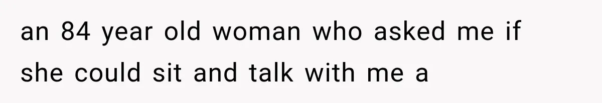 an 84 year old woman who asked me if she could sit and talk with me a