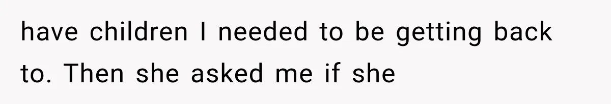 have children I needed to be getting back to. Then she asked me if she