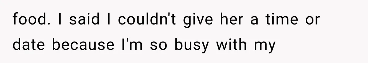 food. I said I couldn't give her a time or date because I'm so busy with my