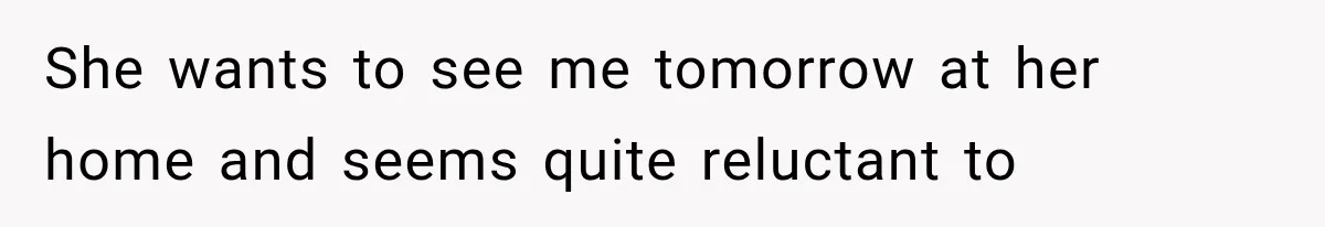 She wants to see me tomorrow at her home and seems quite reluctant to
