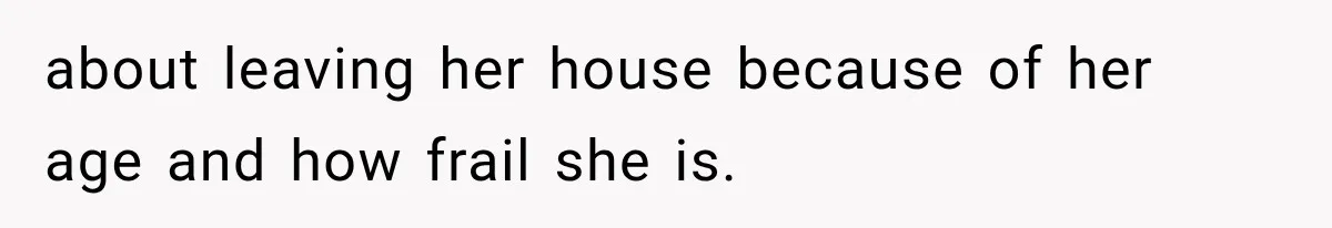 about leaving her house because of her age and how frail she is.