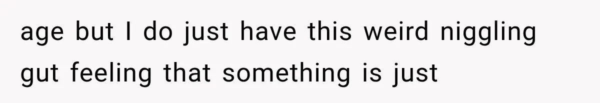 age but I do just have this weird niggling gut feeling that something is just