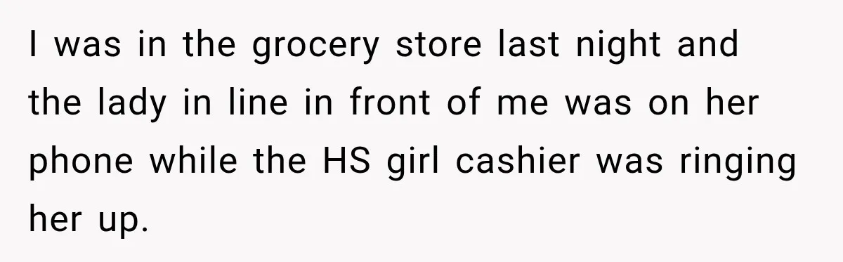 I was in the grocery store last night and the lady in line in front of me was on her phone while the HS girl cashier was ringing her up.