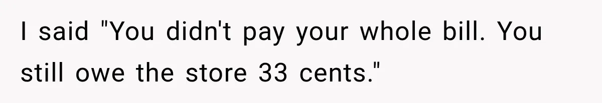 I said "You didn't pay your whole bill. You still owe the store 33 cents."