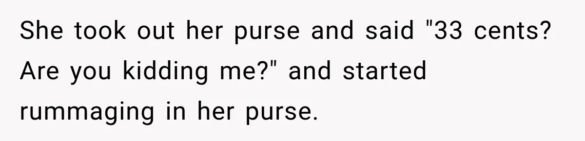 She took out her purse and said "33 cents? Are you kidding me?" and started rummaging in her purse.