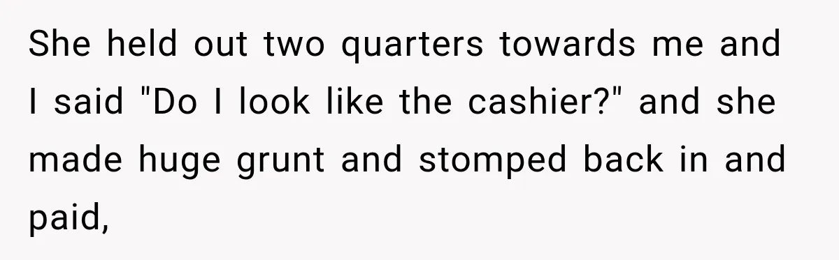 She held out two quarters towards me and I said "Do I look like the cashier?" and she made huge grunt and stomped back in and paid,