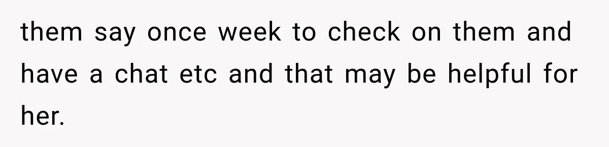 them say once week to check on them and have a chat etc and that may be helpful for her.