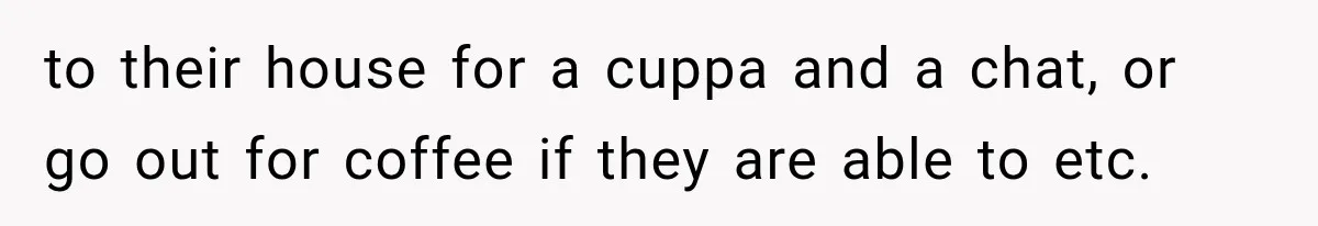 to their house for a cuppa and a chat, or go out for coffee if they are able to etc.