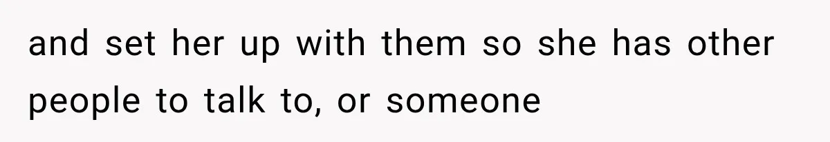 and set her up with them so she has other people to talk to, or someone