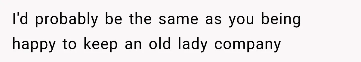 I'd probably be the same as you being happy to keep an old lady company