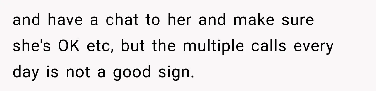 and have a chat to her and make sure she's OK etc, but the multiple calls every day is not a good sign.