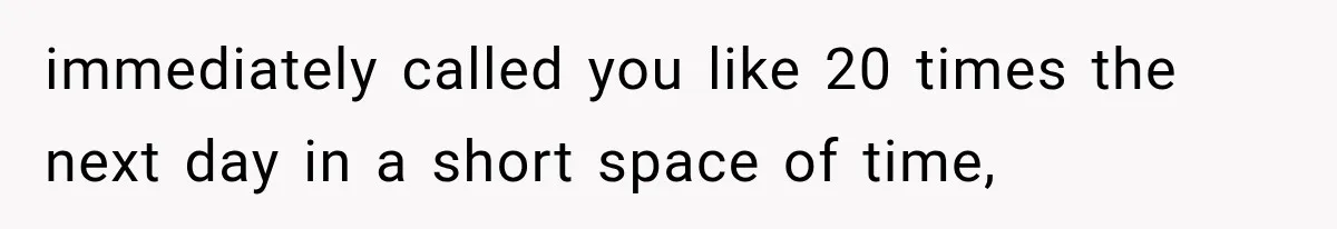 immediately called you like 20 times the next day in a short space of time,