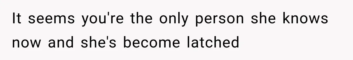 It seems you're the only person she knows now and she's become latched