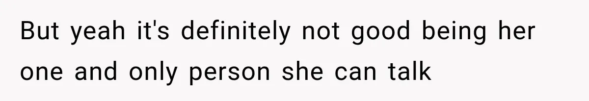 But yeah it's definitely not good being her one and only person she can talk