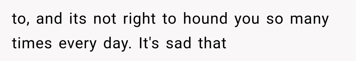 to, and its not right to hound you so many times every day. It's sad that
