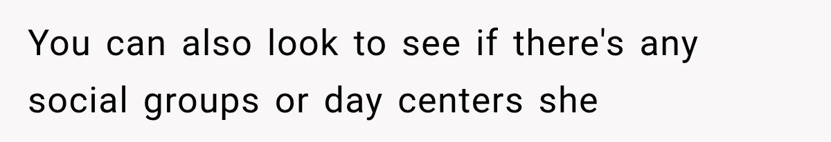 You can also look to see if there's any social groups or day centers she