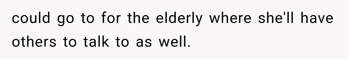 could go to for the elderly where she'll have others to talk to as well.