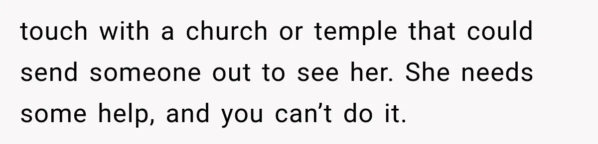 touch with a church or temple that could send someone out to see her. She needs some help, and you can’t do it.
