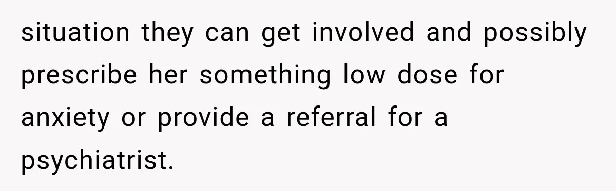 situation they can get involved and possibly prescribe her something low dose for anxiety or provide a referral for a psychiatrist.