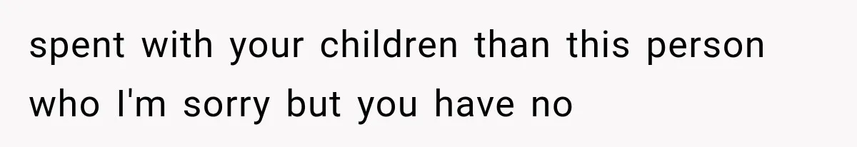 spent with your children than this person who I'm sorry but you have no