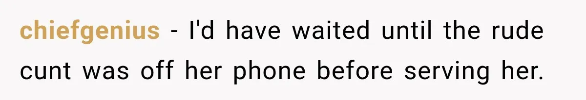 chiefgenius − I'd have waited until the rude cunt was off her phone before serving her.