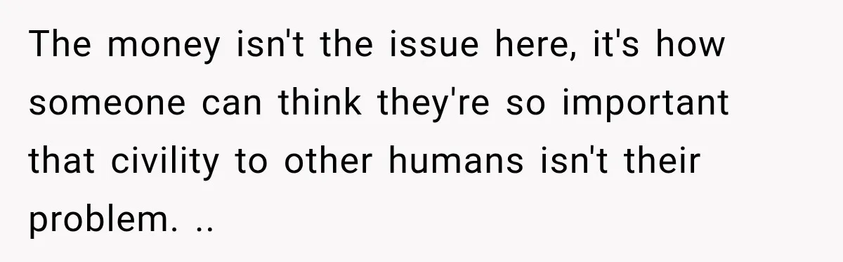The money isn't the issue here, it's how someone can think they're so important that civility to other humans isn't their problem. ..