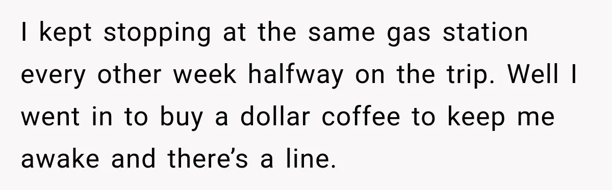 I kept stopping at the same gas station every other week halfway on the trip. Well I went in to buy a dollar coffee to keep me awake and there’s...