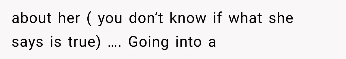 about her ( you don’t know if what she says is true) …. Going into a