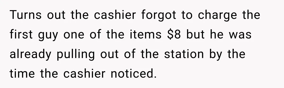 Turns out the cashier forgot to charge the first guy one of the items $8 but he was already pulling out of the station by the time the cashier noticed.