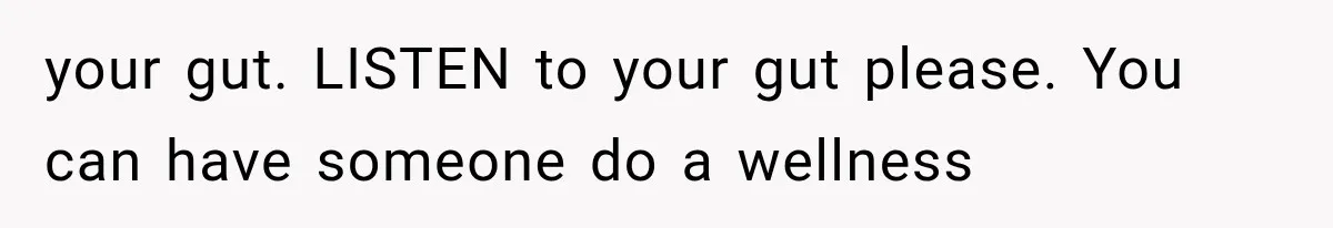 your gut. LISTEN to your gut please. You can have someone do a wellness