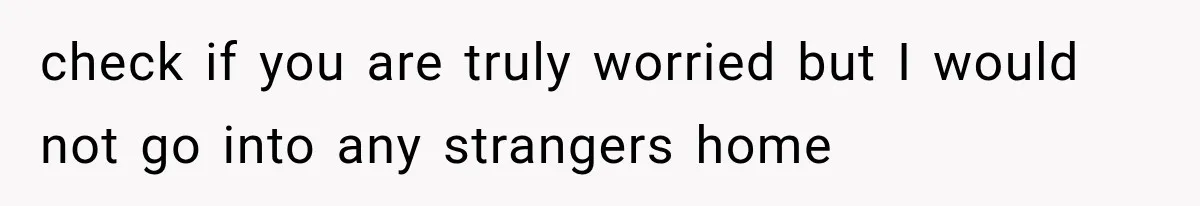check if you are truly worried but I would not go into any strangers home