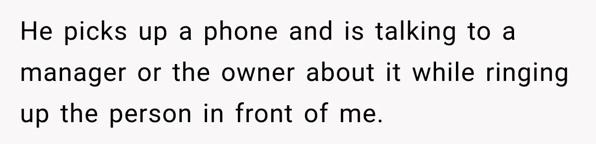 He picks up a phone and is talking to a manager or the owner about it while ringing up the person in front of me.
