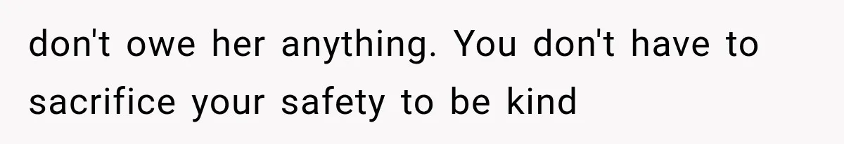 don't owe her anything. You don't have to sacrifice your safety to be kind