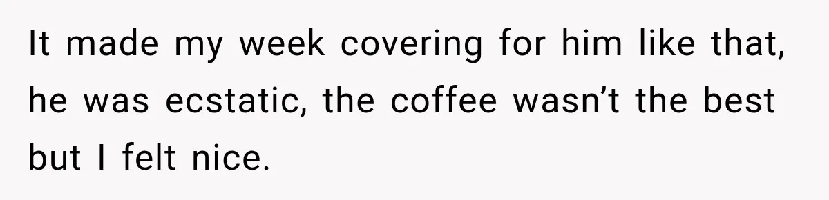 It made my week covering for him like that, he was ecstatic, the coffee wasn’t the best but I felt nice.