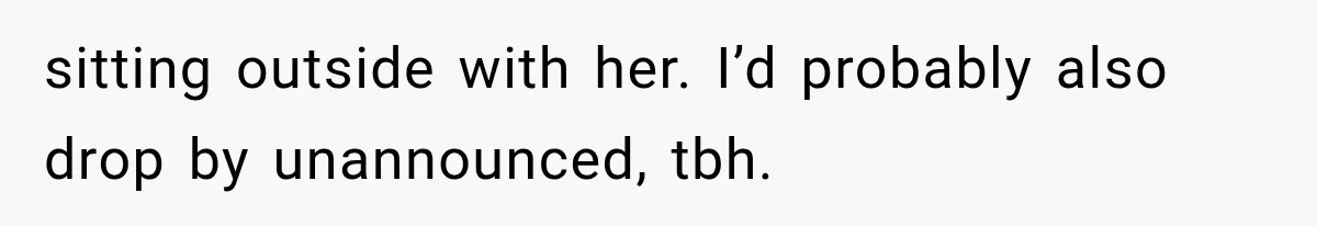 sitting outside with her. I’d probably also drop by unannounced, tbh.